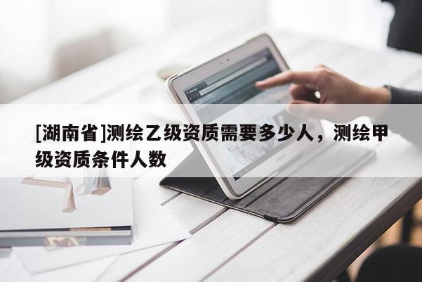 [湖南省]测绘乙级资质需要多少人，测绘甲级资质条件人数