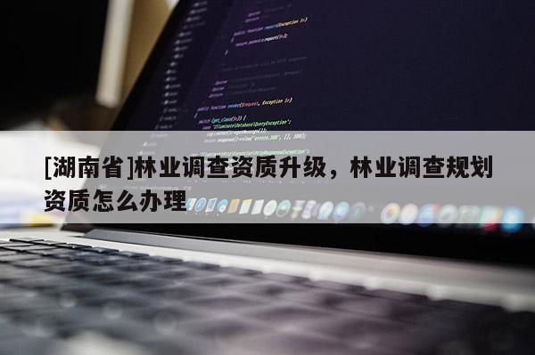 [湖南省]林业调查资质升级，林业调查规划资质怎么办理