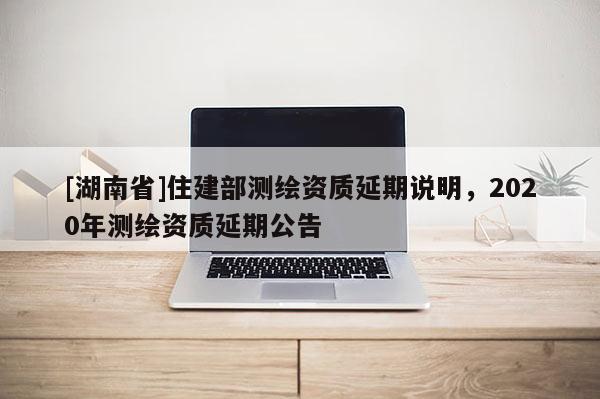 [湖南省]住建部测绘资质延期说明，2020年测绘资质延期公告