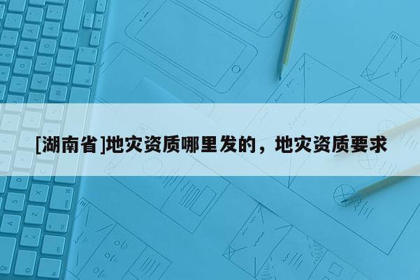 [湖南省]地灾资质哪里发的，地灾资质要求