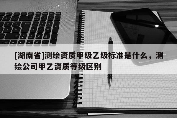 [湖南省]测绘资质甲级乙级标准是什么，测绘公司甲乙资质等级区别