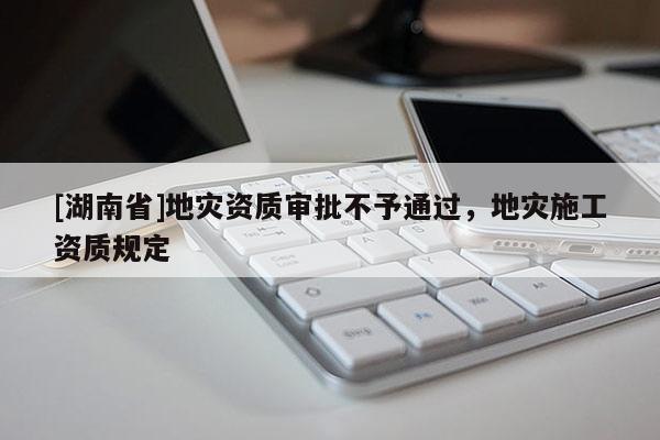 [湖南省]地灾资质审批不予通过，地灾施工资质规定