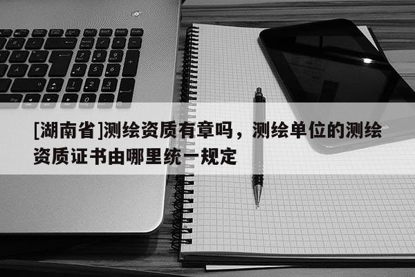 [湖南省]测绘资质有章吗，测绘单位的测绘资质证书由哪里统一规定