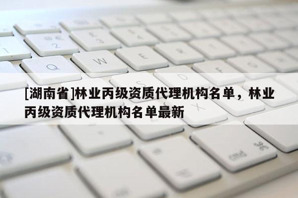 [湖南省]林业丙级资质代理机构名单，林业丙级资质代理机构名单最新