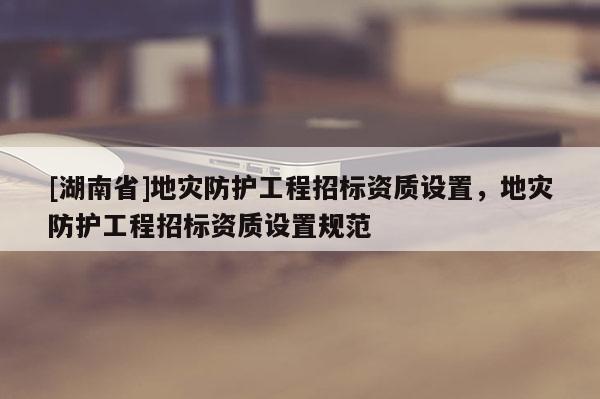 [湖南省]地灾防护工程招标资质设置，地灾防护工程招标资质设置规范