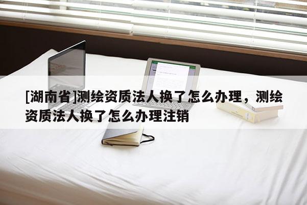 [湖南省]测绘资质法人换了怎么办理，测绘资质法人换了怎么办理注销