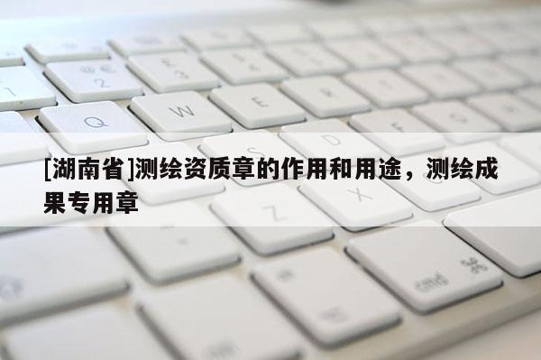 [湖南省]测绘资质章的作用和用途，测绘成果专用章