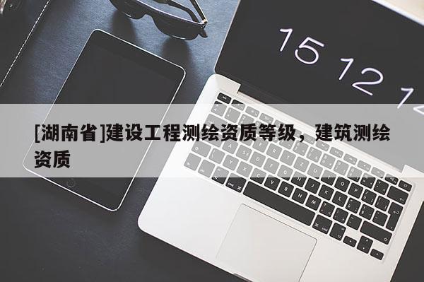 [湖南省]建设工程测绘资质等级，建筑测绘资质