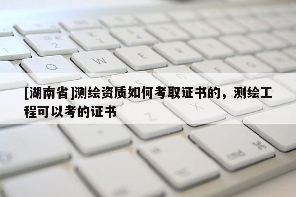 [湖南省]测绘资质如何考取证书的，测绘工程可以考的证书