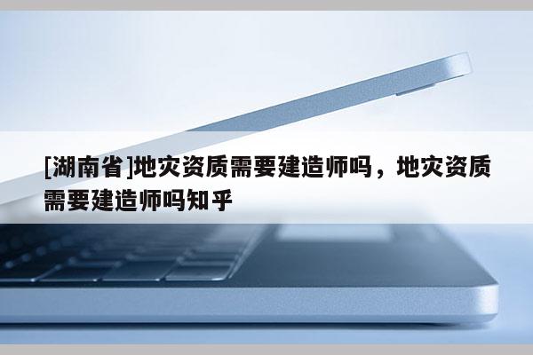 [湖南省]地灾资质需要建造师吗，地灾资质需要建造师吗知乎