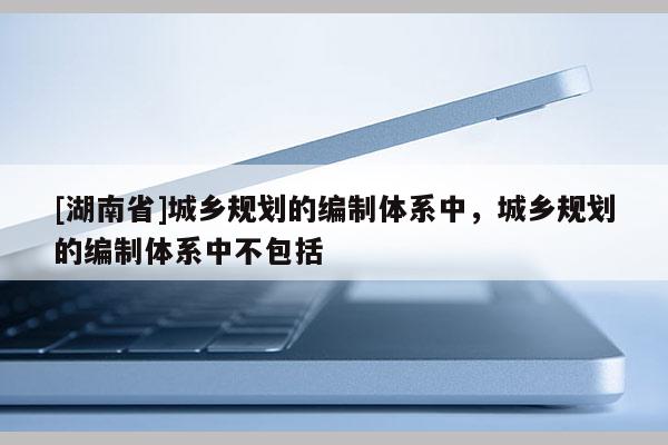 [湖南省]城乡规划的编制体系中，城乡规划的编制体系中不包括