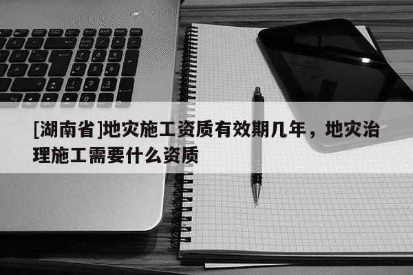 [湖南省]地灾施工资质有效期几年，地灾治理施工需要什么资质