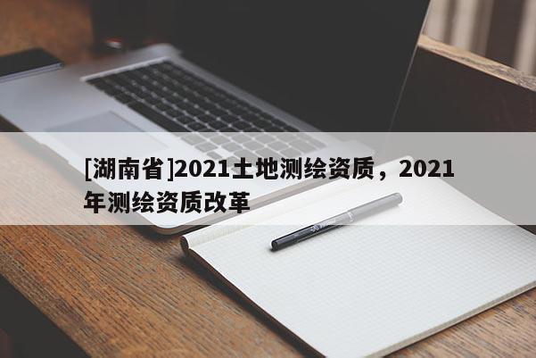 [湖南省]2021土地测绘资质，2021年测绘资质改革