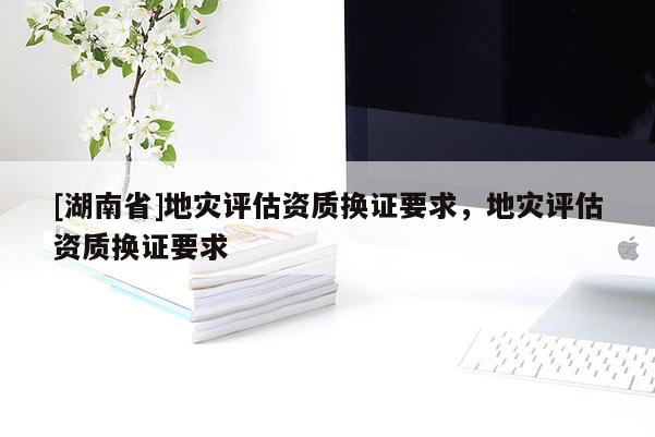 [湖南省]地灾评估资质换证要求，地灾评估资质换证要求