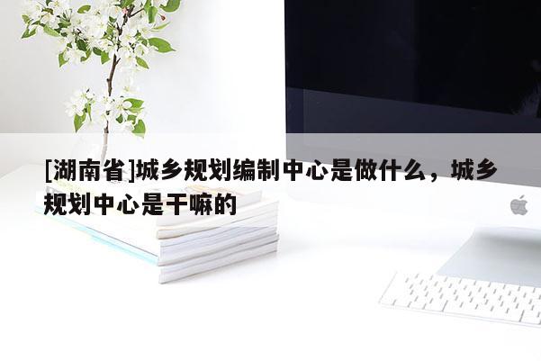 [湖南省]城乡规划编制中心是做什么，城乡规划中心是干嘛的