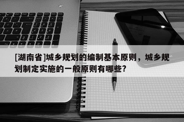 [湖南省]城乡规划的编制基本原则，城乡规划制定实施的一般原则有哪些?