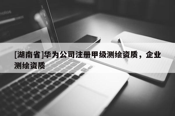 [湖南省]华为公司注册甲级测绘资质，企业测绘资质