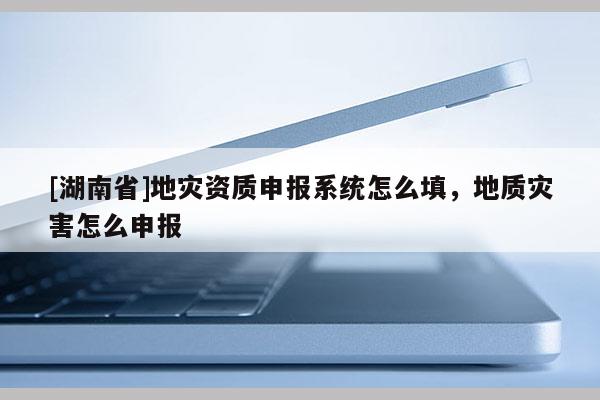 [湖南省]地灾资质申报系统怎么填，地质灾害怎么申报