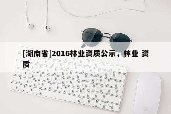 [湖南省]2016林业资质公示，林业 资质