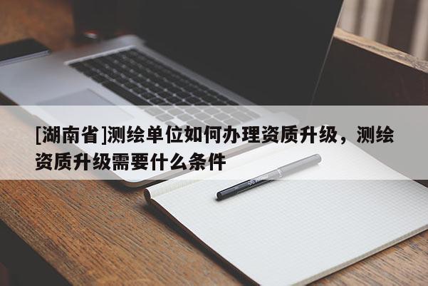 [湖南省]测绘单位如何办理资质升级，测绘资质升级需要什么条件