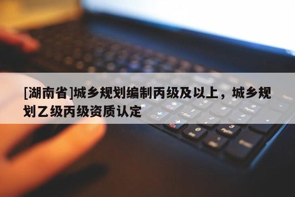 [湖南省]城乡规划编制丙级及以上，城乡规划乙级丙级资质认定