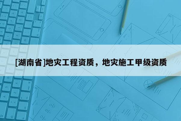 [湖南省]地灾工程资质，地灾施工甲级资质