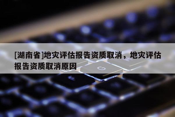 [湖南省]地灾评估报告资质取消，地灾评估报告资质取消原因