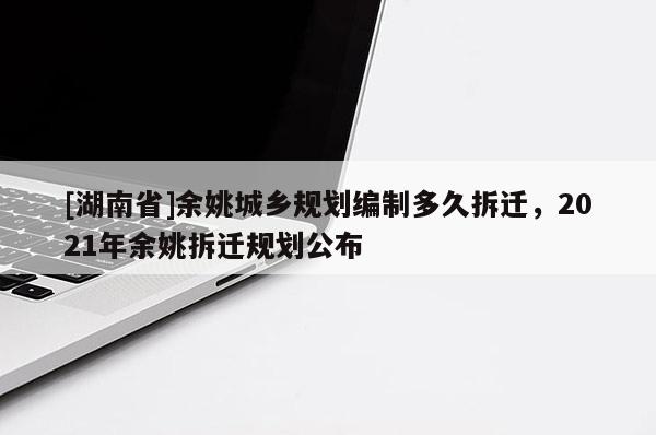 [湖南省]余姚城乡规划编制多久拆迁，2021年余姚拆迁规划公布