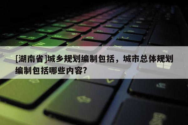 [湖南省]城乡规划编制包括，城市总体规划编制包括哪些内容?