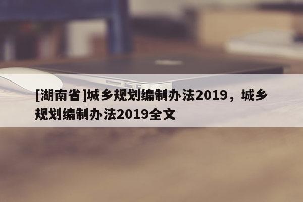 [湖南省]城乡规划编制办法2019，城乡规划编制办法2019全文