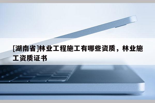 [湖南省]林业工程施工有哪些资质，林业施工资质证书