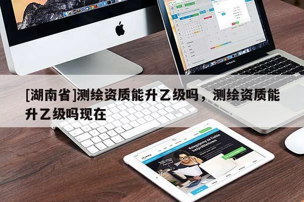 [湖南省]测绘资质能升乙级吗，测绘资质能升乙级吗现在