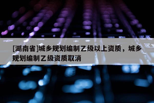 [湖南省]城乡规划编制乙级以上资质，城乡规划编制乙级资质取消