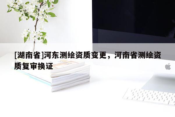 [湖南省]河东测绘资质变更，河南省测绘资质复审换证