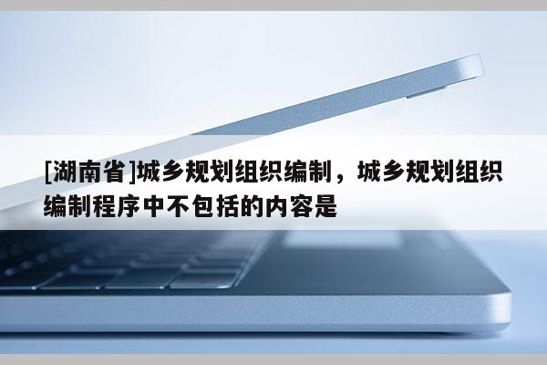 [湖南省]城乡规划组织编制，城乡规划组织编制程序中不包括的内容是