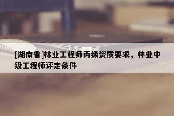 [湖南省]林业工程师丙级资质要求，林业中级工程师评定条件