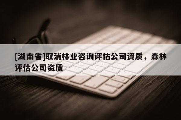 [湖南省]取消林业咨询评估公司资质，森林评估公司资质