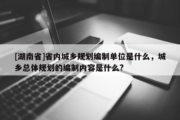 [湖南省]省内城乡规划编制单位是什么，城乡总体规划的编制内容是什么?