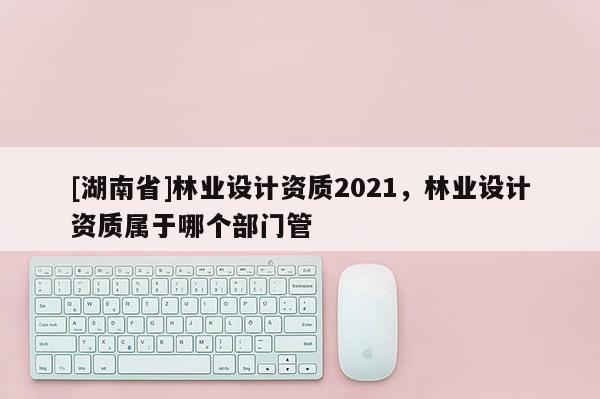 [湖南省]林业设计资质2021，林业设计资质属于哪个部门管