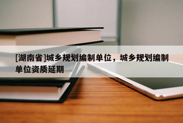 [湖南省]城乡规划编制单位，城乡规划编制单位资质延期