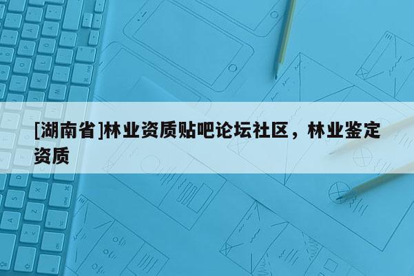 [湖南省]林业资质贴吧论坛社区，林业鉴定资质
