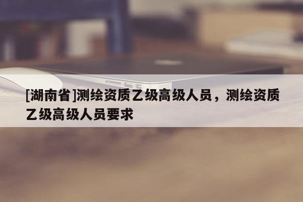 [湖南省]测绘资质乙级高级人员，测绘资质乙级高级人员要求