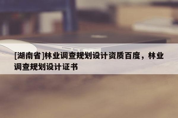 [湖南省]林业调查规划设计资质百度，林业调查规划设计证书