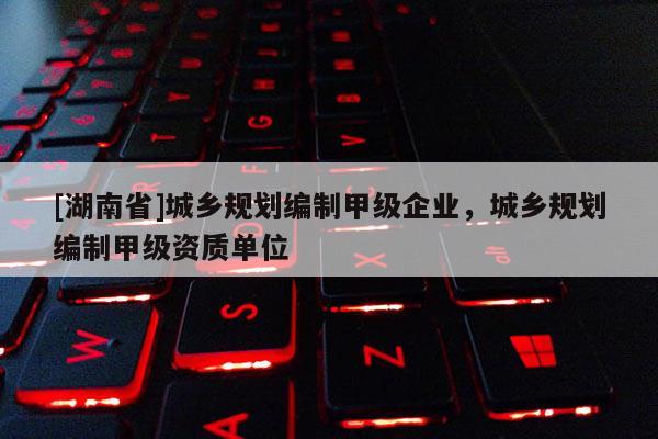 [湖南省]城乡规划编制甲级企业，城乡规划编制甲级资质单位