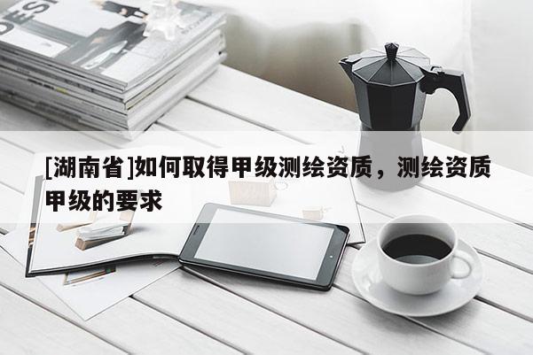 [湖南省]如何取得甲级测绘资质，测绘资质甲级的要求