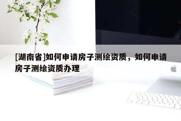 [湖南省]如何申请房子测绘资质，如何申请房子测绘资质办理