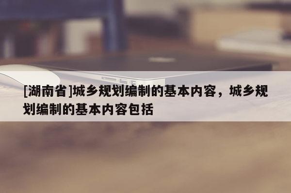 [湖南省]城乡规划编制的基本内容，城乡规划编制的基本内容包括