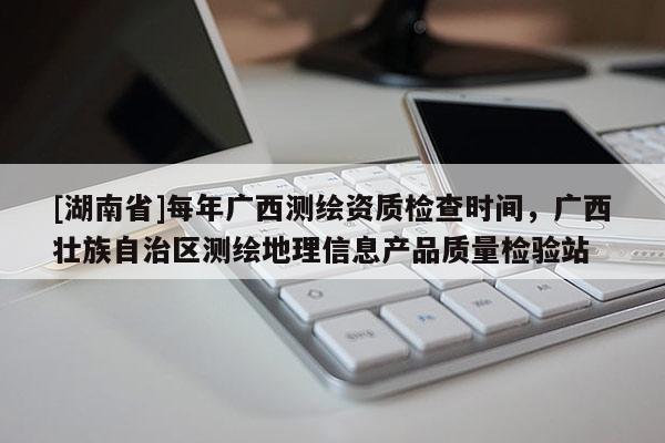 [湖南省]每年广西测绘资质检查时间，广西壮族自治区测绘地理信息产品质量检验站