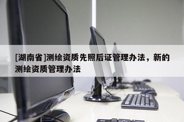 [湖南省]测绘资质先照后证管理办法，新的测绘资质管理办法