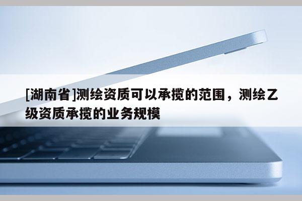 [湖南省]测绘资质可以承揽的范围，测绘乙级资质承揽的业务规模